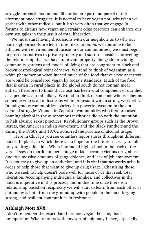 struggle for earth and animal liberation are part and parcel of the aforementioned struggles. It is normal to have vegan potlucks when we gather with other radicals, but it isn’t very often that we engage in forums to discuss how vegan and straight edge practices can enhance our own struggles in the pursuit of total liberation.  We must start having discussions with our neighbors as to why our poc neighborhoods are left in tter desolation. As we continue to be afflicted with environmental racism in our communitiess, we must begin to posit alternatives to private property and start to consider unraveling the relationship that we have to private property alongside providing community gardens and modes of living that are congruent to black and brown cosmological point of views. We tend to think of veganism as a white phenomenon when indeed much of the food that our poc ancestors ate would be considered vegan by todays standards. Much of the food that is caten in rural places in the global south do not contain meat either. Therefore, to think that meat has been vital component of our diet as a people s a total fallacy. We tend to think of someone who is sober as someone who is an industrious white protestant with a strong work ethic. In indigenous commaunities sobriety is a powerful weapon in the anti colonial struggle. Women in Zapatista communities who first proposed banning alcohol in the autonomous territories did so with the intention to halt abusive sexist practices. Revolutionary groups such as the Brown Berets, the American Indian Movement, and the Black Panthers and the during the 1960’s and 1970’s abhorred the practice of alcohol usage.  Here in Chicago you see countless liquor stores throughout different hoods. In places in which there is no hope for the future it is easy to fall prey to drug addiction. When I attended high school in the back of the yards I saw an inordinate percentage of kids become victims drug abuse due to a massive amounts of gang violence, and lack of job employment Itis not easy to give up an addiction, and it is vital that networks arise in order to help those that want to give up drug usage . Chastising those who we seek to help doesn’t bode well for those of us that seek total liberation. Accompanying individuals, families, and collectives in the hood is imperative in this process, and in due time once there is a relationship based on reciprocity we will start to leam from each other as autonomy is built from the ground up with people in the hood forging strong, and resilient communities in resistance.  Ashleigh Mott XVX I don’t remember the exact date I became vegan. For me, that’s unimportant. What matters with any sort of epiphany I have, especially 